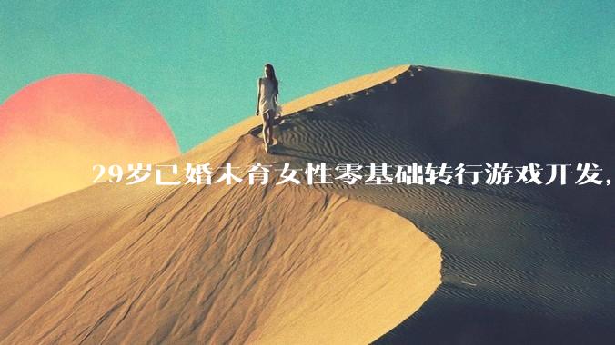 29岁已婚未育女性零基础转行游戏开发，想以此作为后半生行业终身发展深耕，建议入行吗？